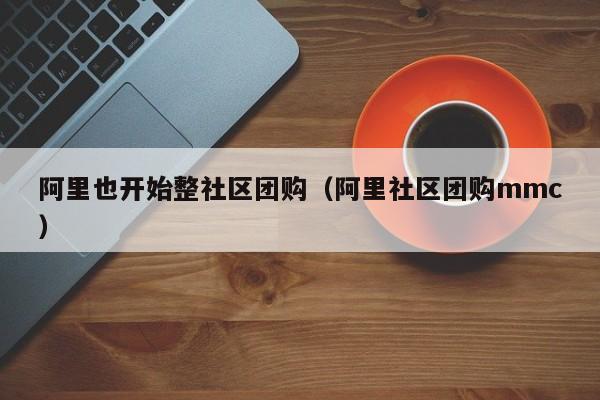 阿里也开始整社区团购（阿里社区团购mmc）