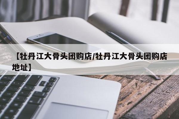 【牡丹江大骨头团购店/牡丹江大骨头团购店地址】