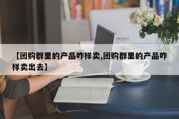 【团购群里的产品咋样卖,团购群里的产品咋样卖出去】