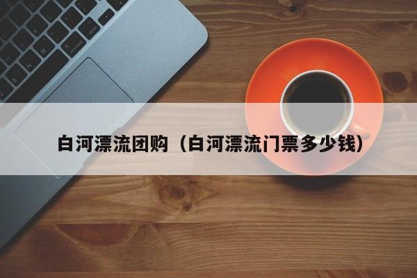 白河漂流团购（白河漂流门票多少钱）
