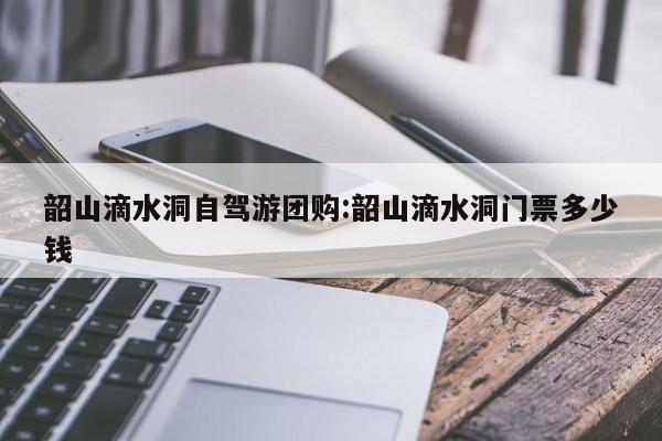 韶山滴水洞自驾游团购:韶山滴水洞门票多少钱