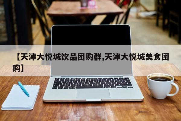 【天津大悦城饮品团购群,天津大悦城美食团购】