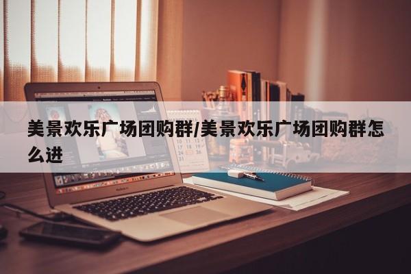 美景欢乐广场团购群/美景欢乐广场团购群怎么进