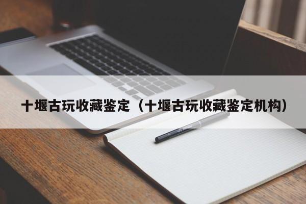 十堰古玩收藏鉴定（十堰古玩收藏鉴定机构）