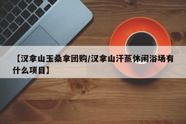 【汉拿山玉桑拿团购/汉拿山汗蒸休闲浴场有什么项目】