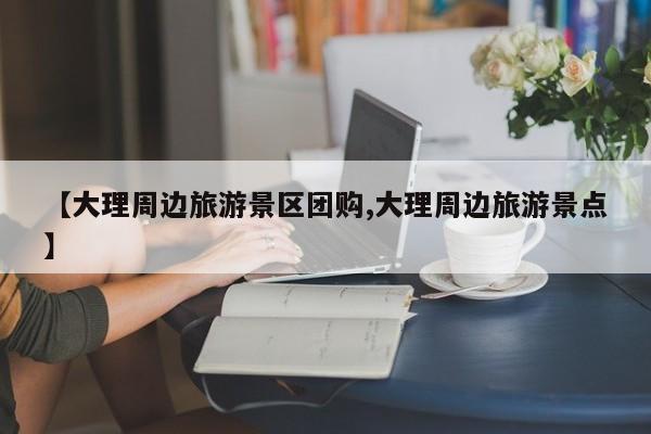 【大理周边旅游景区团购,大理周边旅游景点】
