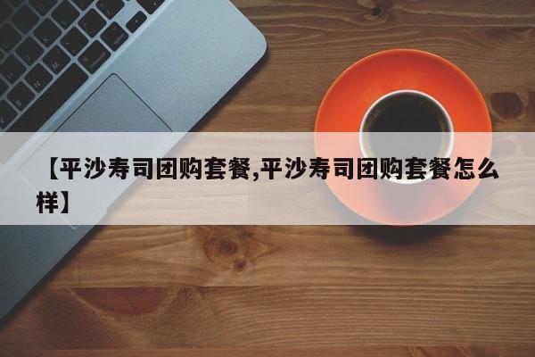 【平沙寿司团购套餐,平沙寿司团购套餐怎么样】