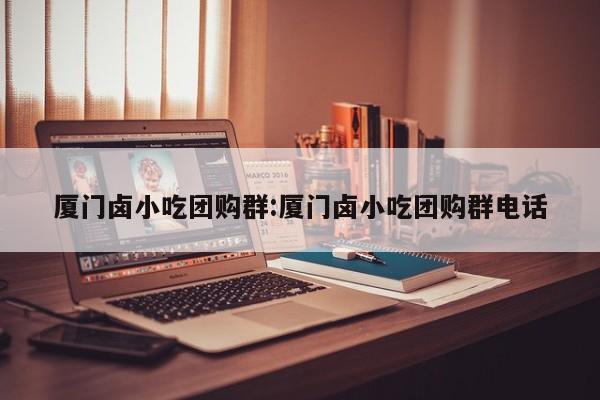 厦门卤小吃团购群:厦门卤小吃团购群电话