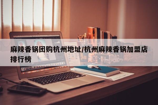 麻辣香锅团购杭州地址/杭州麻辣香锅加盟店排行榜