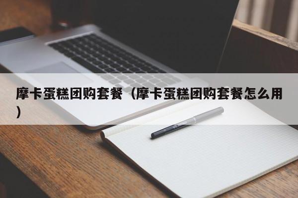 摩卡蛋糕团购套餐（摩卡蛋糕团购套餐怎么用）