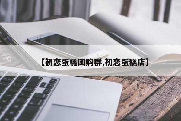 【初恋蛋糕团购群,初恋蛋糕店】