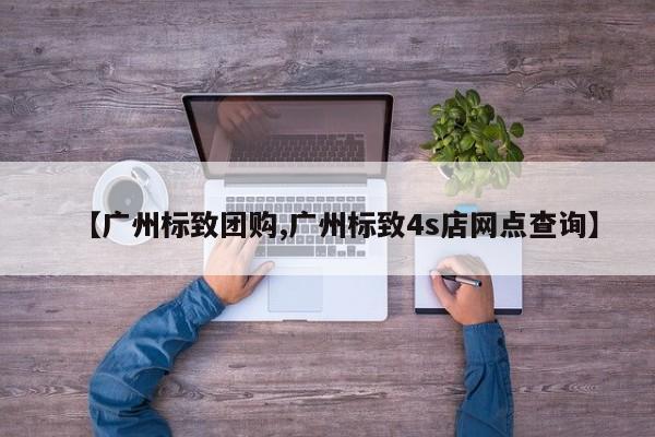 【广州标致团购,广州标致4s店网点查询】
