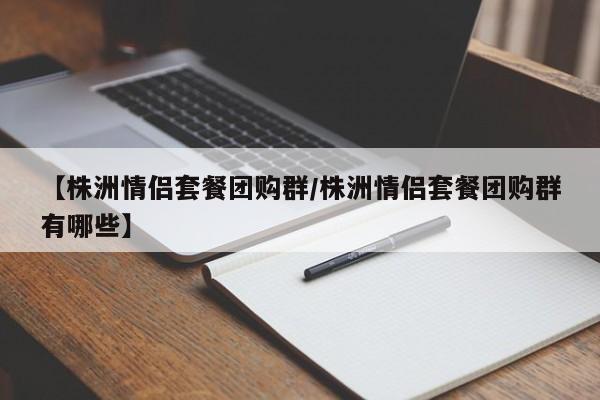 【株洲情侣套餐团购群/株洲情侣套餐团购群有哪些】