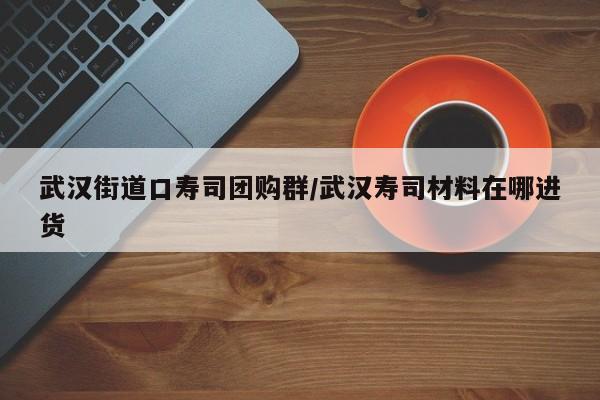 武汉街道口寿司团购群/武汉寿司材料在哪进货