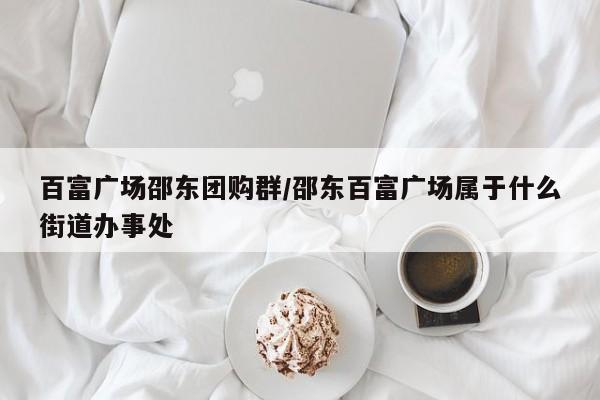 百富广场邵东团购群/邵东百富广场属于什么街道办事处