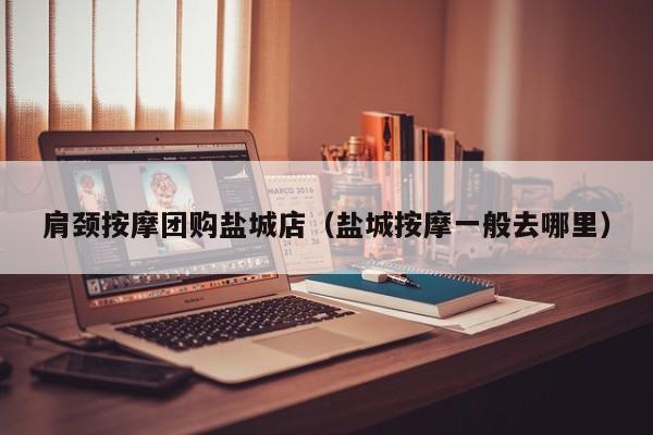 肩颈按摩团购盐城店（盐城按摩一般去哪里）