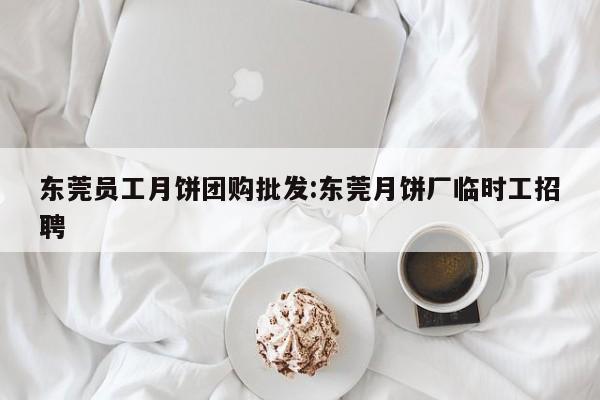 东莞员工月饼团购批发:东莞月饼厂临时工招聘