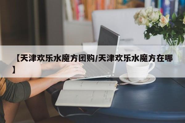 【天津欢乐水魔方团购/天津欢乐水魔方在哪】