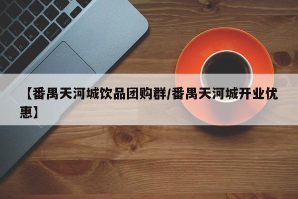 【番禺天河城饮品团购群/番禺天河城开业优惠】