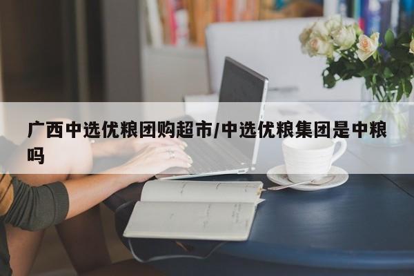 广西中选优粮团购超市/中选优粮集团是中粮吗