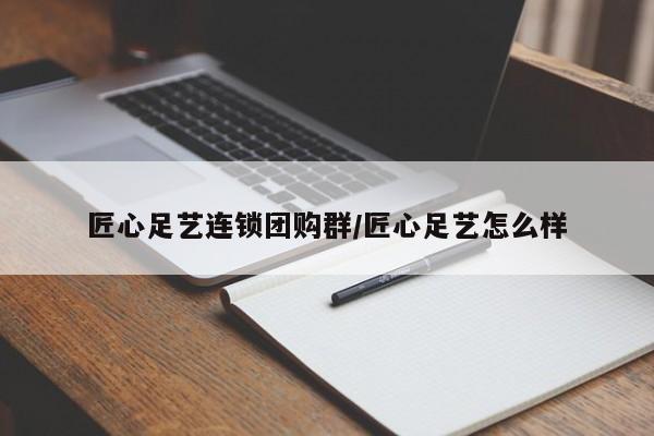匠心足艺连锁团购群/匠心足艺怎么样