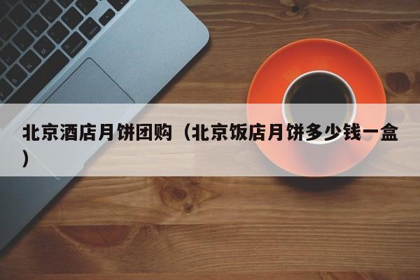 北京酒店月饼团购（北京饭店月饼多少钱一盒）