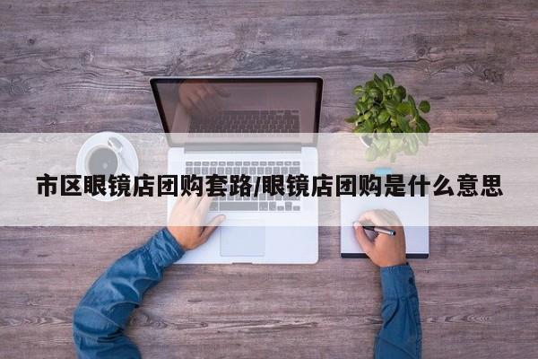 市区眼镜店团购套路/眼镜店团购是什么意思