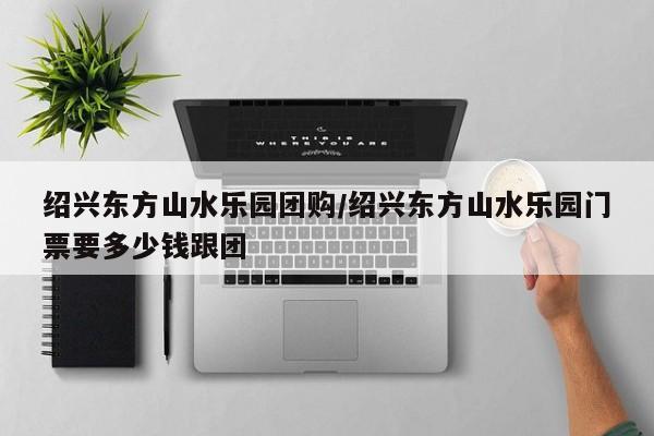 绍兴东方山水乐园团购/绍兴东方山水乐园门票要多少钱跟团