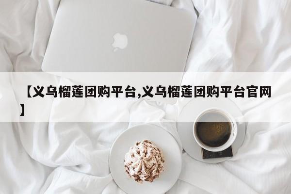 【义乌榴莲团购平台,义乌榴莲团购平台官网】