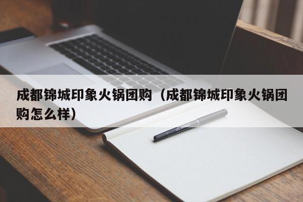 成都锦城印象火锅团购（成都锦城印象火锅团购怎么样）