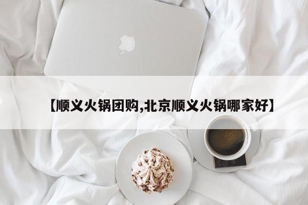 【顺义火锅团购,北京顺义火锅哪家好】