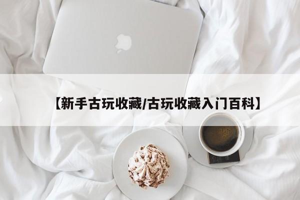 【新手古玩收藏/古玩收藏入门百科】