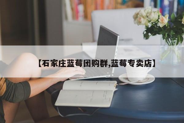 【石家庄蓝莓团购群,蓝莓专卖店】
