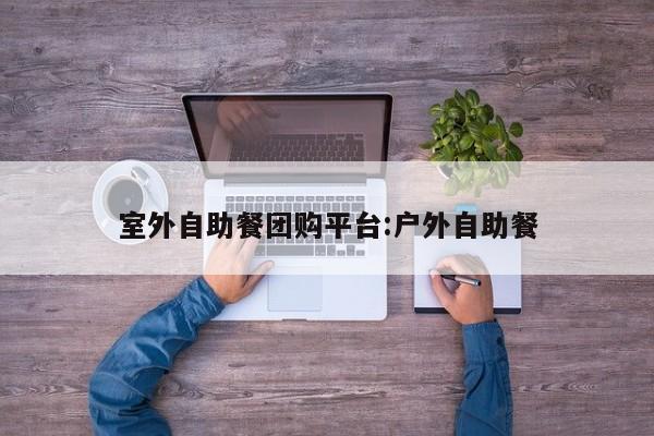 室外自助餐团购平台:户外自助餐