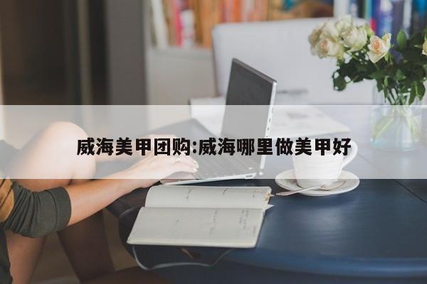 威海美甲团购:威海哪里做美甲好