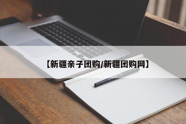 【新疆亲子团购/新疆团购网】
