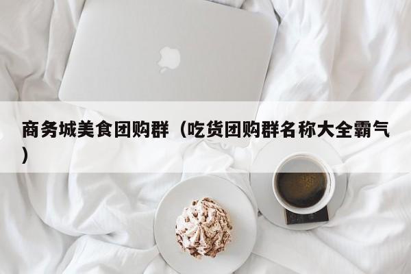 商务城美食团购群（吃货团购群名称大全霸气）