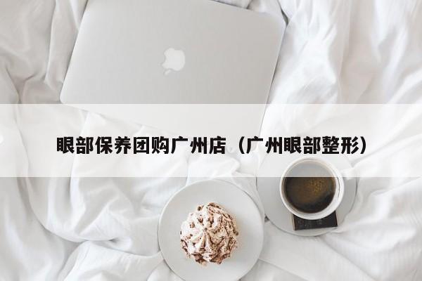 眼部保养团购广州店（广州眼部整形）